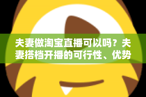 夫妻做淘宝直播可以吗？夫妻搭档开播的可行性、优势与实操指南全面解析