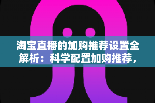 淘宝直播的加购推荐设置全解析：科学配置加购推荐，助力直播间转化率倍增