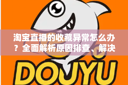 淘宝直播的收藏异常怎么办？全面解析原因排查、解决方法与预防技巧的实用指南