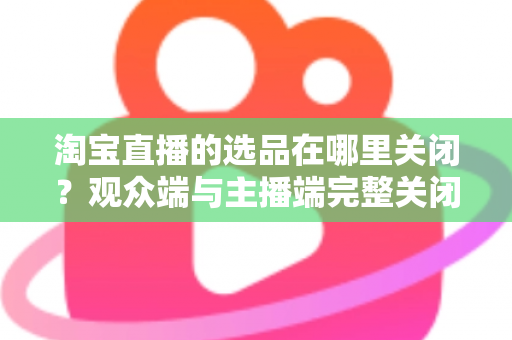 淘宝直播的选品在哪里关闭？观众端与主播端完整关闭方法与实用指南