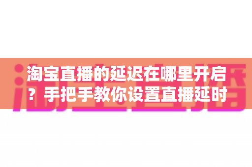 淘宝直播的延迟在哪里开启?手把手教你设置直播延时,让带货更从容、更安全 淘宝直播的延迟在哪里开启?手把手教你设置直播延时,让带货更从容、更安全