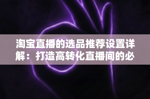 淘宝直播的选品推荐设置详解：打造高转化直播间的必备指南