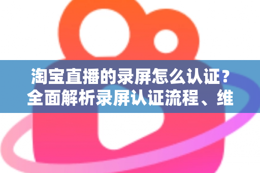淘宝直播的录屏怎么认证?全面解析录屏认证流程、维权举证与实用操作指南 淘宝直播的录屏怎么认证?全面解析录屏认证流程、维权举证与实用操作指南
