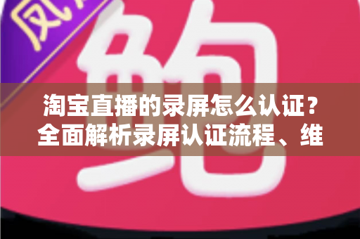 淘宝直播的录屏怎么认证?全面解析录屏认证流程、维权举证与实用操作指南 淘宝直播的录屏怎么认证?全面解析录屏认证流程、维权举证与实用操作指南