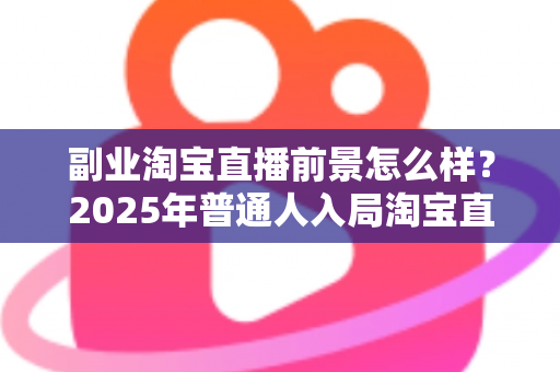副业淘宝直播前景怎么样？2025年普通人入局淘宝直播副业的机遇、挑战与变现全指南