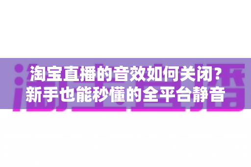 淘宝直播的音效如何关闭？新手也能秒懂的全平台静音教程与实用技巧