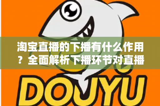 淘宝直播的下播有什么作用？全面解析下播环节对直播间流量、权重与粉丝运营的重要影响