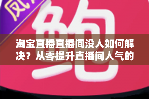 淘宝直播直播间没人如何解决?从零提升直播间人气的完整实战指南 淘宝直播直播间没人如何解决?从零提升直播间人气的完整实战指南