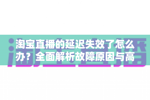淘宝直播的延迟失效了怎么办?全面解析故障原因与高效解决方案指南 淘宝直播的延迟失效了怎么办?全面解析故障原因与高效解决方案指南