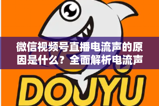 微信视频号直播电流声的原因是什么？全面解析电流声成因与实用解决方案指南