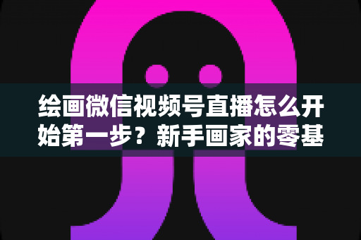 绘画微信视频号直播怎么开始第一步?新手画家的零基础开播全攻略 绘画微信视频号直播怎么开始第一步?新手画家的零基础开播全攻略