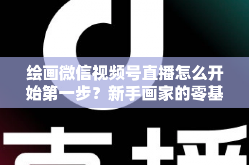 绘画微信视频号直播怎么开始第一步?新手画家的零基础开播全攻略 绘画微信视频号直播怎么开始第一步?新手画家的零基础开播全攻略