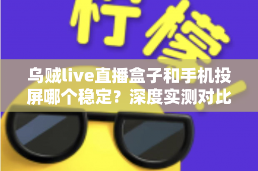 乌贼live直播盒子和手机投屏哪个稳定？深度实测对比，帮你打造零卡顿高画质直播间