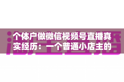 个体户做微信视频号直播真实经历：一个普通小店主的三个月实战全记录与避坑指南