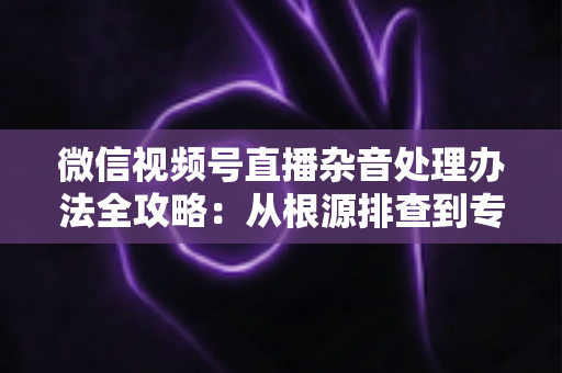 微信视频号直播杂音处理办法全攻略：从根源排查到专业优化，轻松打造纯净高清直播音质