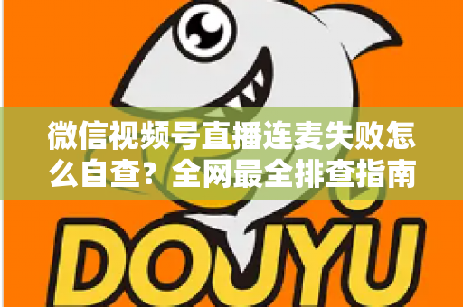 微信视频号直播连麦失败怎么自查？全网最全排查指南，助你快速恢复直播间互动