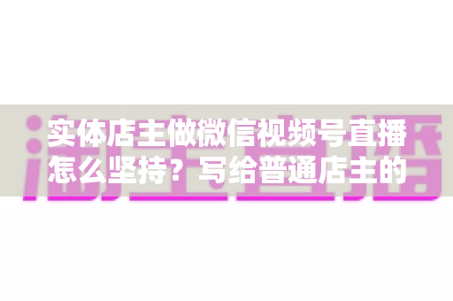 实体店主做微信视频号直播怎么坚持？写给普通店主的落地实操指南