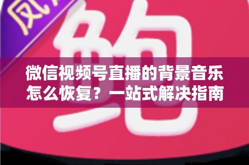 微信视频号直播的背景音乐怎么恢复？一站式解决指南与实用技巧分享