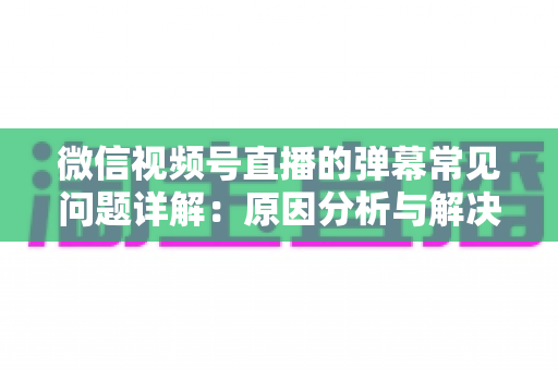 微信视频号直播的弹幕常见问题详解:原因分析与解决方法全攻略 微信视频号直播的弹幕常见问题详解:原因分析与解决方法全攻略