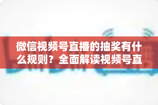 微信视频号直播的抽奖有什么规则？全面解读视频号直播抽奖玩法、参与条件与避坑指南