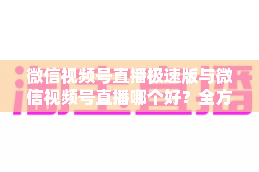 微信视频号直播极速版与微信视频号直播哪个好？全方位深度对比测评帮你找到最佳开播工具