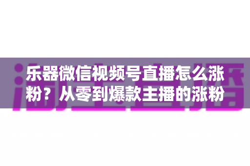 乐器微信视频号直播怎么涨粉?从零到爆款主播的涨粉实战指南 乐器微信视频号直播怎么涨粉?从零到爆款主播的涨粉实战指南