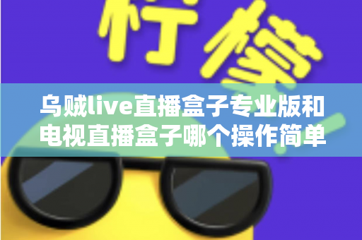 乌贼live直播盒子专业版和电视直播盒子哪个操作简单？新手必读的全面对比与选购指南