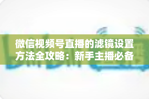 微信视频号直播的滤镜设置方法全攻略：新手主播必备的美颜实操指南与技巧详解