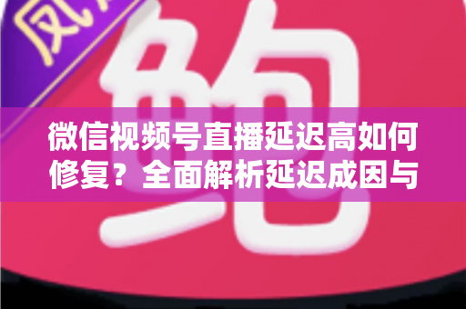 微信视频号直播延迟高如何修复？全面解析延迟成因与高效解决方案指南