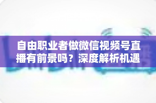 自由职业者做微信视频号直播有前景吗？深度解析机遇、变现路径与实操建议