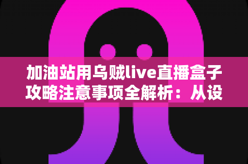 加油站用乌贼live直播盒子攻略注意事项全解析：从设备安装到安全合规的实战指南