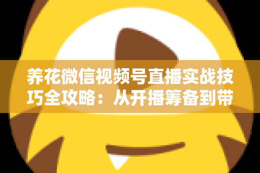 养花微信视频号直播实战技巧全攻略:从开播筹备到带货成交的完整进阶指南 养花微信视频号直播实战技巧全攻略:从开播筹备到带货成交的完整进阶指南