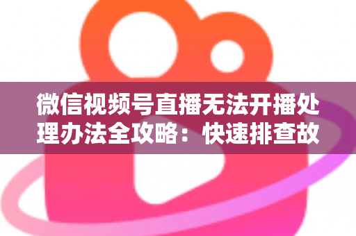 微信视频号直播无法开播处理办法全攻略：快速排查故障与高效恢复直播的实用指南