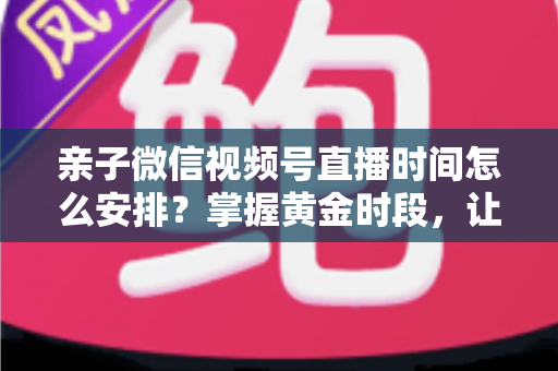 亲子微信视频号直播时间怎么安排？掌握黄金时段，让流量与互动双丰收