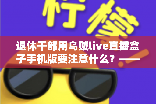 退休干部用乌贼live直播盒子手机版要注意什么？——退休人群安全观看直播的全方位实用指南
