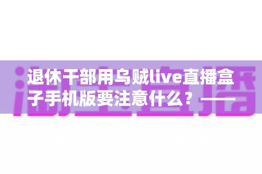 退休干部用乌贼live直播盒子手机版要注意什么？——退休人群安全观看直播的全方位实用指南