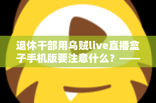 退休干部用乌贼live直播盒子手机版要注意什么？——退休人群安全观看直播的全方位实用指南