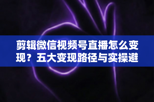 剪辑微信视频号直播怎么变现?五大变现路径与实操避坑全攻略 剪辑微信视频号直播怎么变现?五大变现路径与实操避坑全攻略
