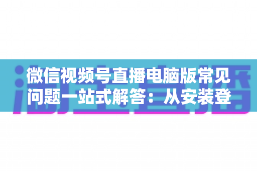 微信视频号直播电脑版常见问题一站式解答：从安装登录到稳定开播的实用避坑指南