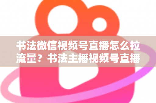 书法微信视频号直播怎么拉流量？书法主播视频号直播引流涨粉全攻略