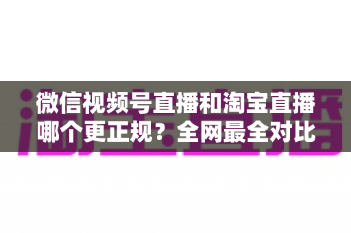 微信视频号直播和淘宝直播哪个更正规？全网最全对比解析助你放心选择