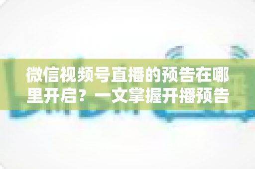 微信视频号直播的预告在哪里开启?一文掌握开播预告设置方法与引流技巧 微信视频号直播的预告在哪里开启?一文掌握开播预告设置方法与引流技巧
