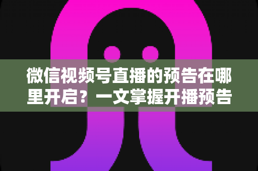 微信视频号直播的预告在哪里开启?一文掌握开播预告设置方法与引流技巧 微信视频号直播的预告在哪里开启?一文掌握开播预告设置方法与引流技巧