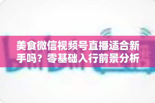 美食微信视频号直播适合新手吗?零基础入行前景分析与实操指南 美食微信视频号直播适合新手吗?零基础入行前景分析与实操指南
