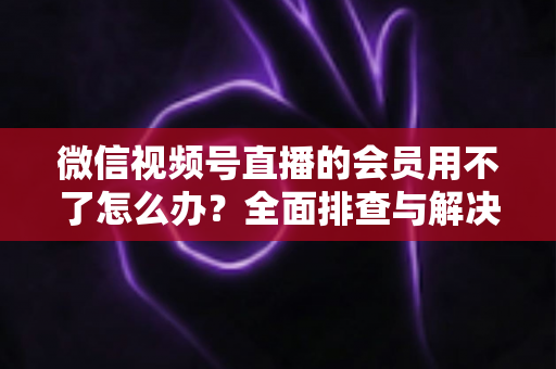 微信视频号直播的会员用不了怎么办？全面排查与解决方案详解指南