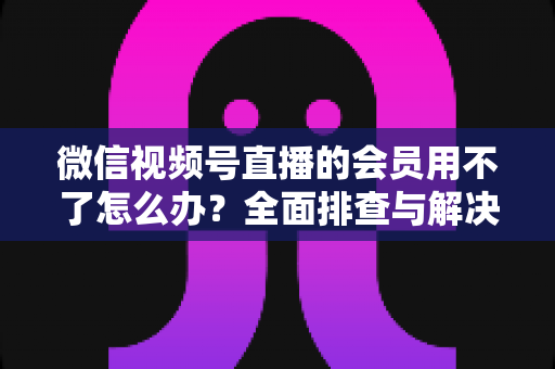 微信视频号直播的会员用不了怎么办？全面排查与解决方案详解指南
