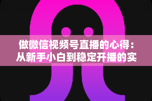 做微信视频号直播的心得：从新手小白到稳定开播的实战经验全解析