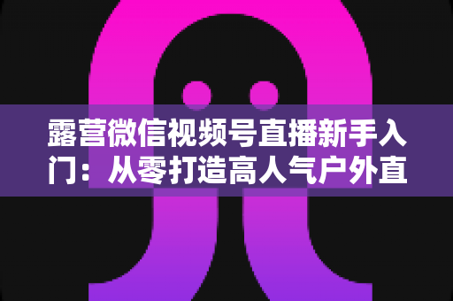 露营微信视频号直播新手入门:从零打造高人气户外直播间的实战指南 露营微信视频号直播新手入门:从零打造高人气户外直播间的实战指南
