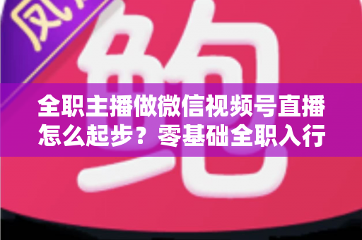 全职主播做微信视频号直播怎么起步？零基础全职入行的完整实战攻略