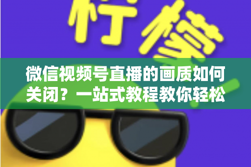 微信视频号直播的画质如何关闭?一站式教程教你轻松调整直播清晰度设置 微信视频号直播的画质如何关闭?一站式教程教你轻松调整直播清晰度设置